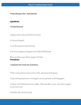 Blog25: CampingOutdoor Recipe
Blog25: CampingOutdoor Recipe
4 Squares heavy duty foil (16x16 inches)  
4 Carrots,chopped  
1 can New potatoes,sliced (16oz)  
2 sm Green peppers,chopped onion akes,Dehydrated  
Worcestershire sauce Salt & pepper,To Taste
Procedures:
2.Place each portion in the center of the  aluminum foil square.  
3.Top with equal portions of chopped carrots, potatoes and bell peppers. 
4.Season with dehydrated onion akes, Worcestershire sauce, salt and/or pepper
to suit your taste.  
5.Seal the foil, check for leaks.  
*Foiled Burgers Aka "Jack Special"
Ingredients:
1 lb beef,Ground
1.Separate the meat into 4 portions.
 