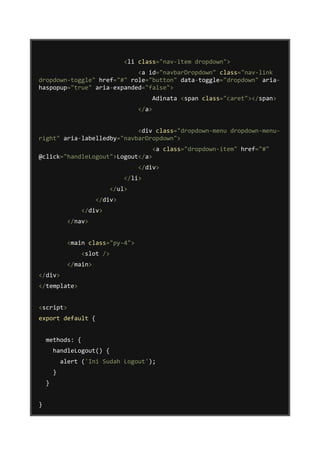 <li class="nav-item dropdown">
<a id="navbarDropdown" class="nav-link
dropdown-toggle" href="#" role="button" data-toggle="dropdown" aria-
haspopup="true" aria-expanded="false">
Adinata <span class="caret"></span>
</a>
<div class="dropdown-menu dropdown-menu-
right" aria-labelledby="navbarDropdown">
<a class="dropdown-item" href="#"
@click="handleLogout">Logout</a>
</div>
</li>
</ul>
</div>
</div>
</nav>
<main class="py-4">
<slot />
</main>
</div>
</template>
<script>
export default {
methods: {
handleLogout() {
alert ('Ini Sudah Logout');
}
}
}
 