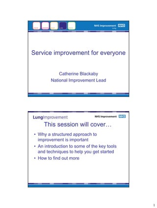 Service improvement for everyone


            Catherine Blackaby
        National Improvement Lead




     This session will cover…
• Why a structured approach to
  improvement is important
• An introduction to some of the key tools
  and techniques to help you get started
• How to find out more




                                             1
 