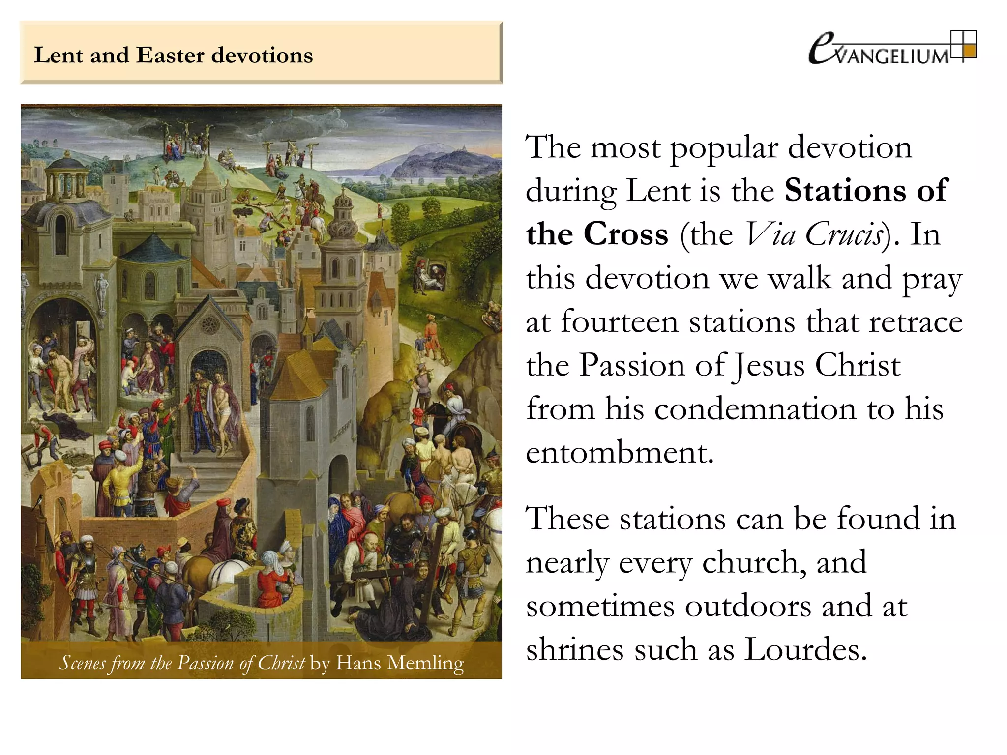 Lent and Easter devotions
The most popular devotion
during Lent is the Stations of
the Cross (the Via Crucis). In
this devotion we walk and pray
at fourteen stations that retrace
the Passion of Jesus Christ
from his condemnation to his
entombment.
These stations can be found in
nearly every church, and
sometimes outdoors and at
shrines such as Lourdes.Scenes from the Passion of Christ by Hans Memling
 