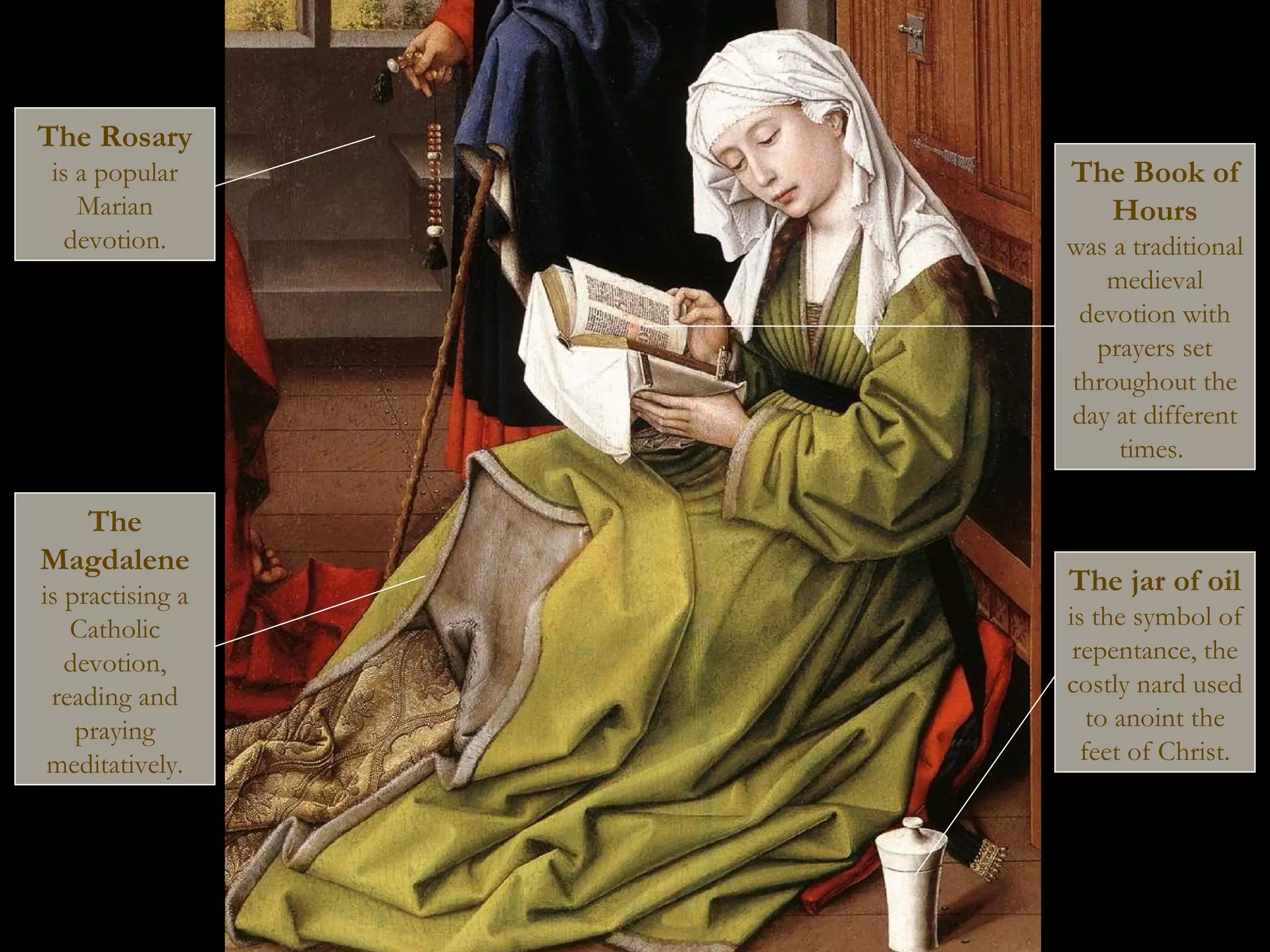 The Rosary
is a popular
Marian
devotion.
The
Magdalene
is practising a
Catholic
devotion,
reading and
praying
meditatively.
The Book of
Hours
was a traditional
medieval
devotion with
prayers set
throughout the
day at different
times.
The jar of oil
is the symbol of
repentance, the
costly nard used
to anoint the
feet of Christ.
 