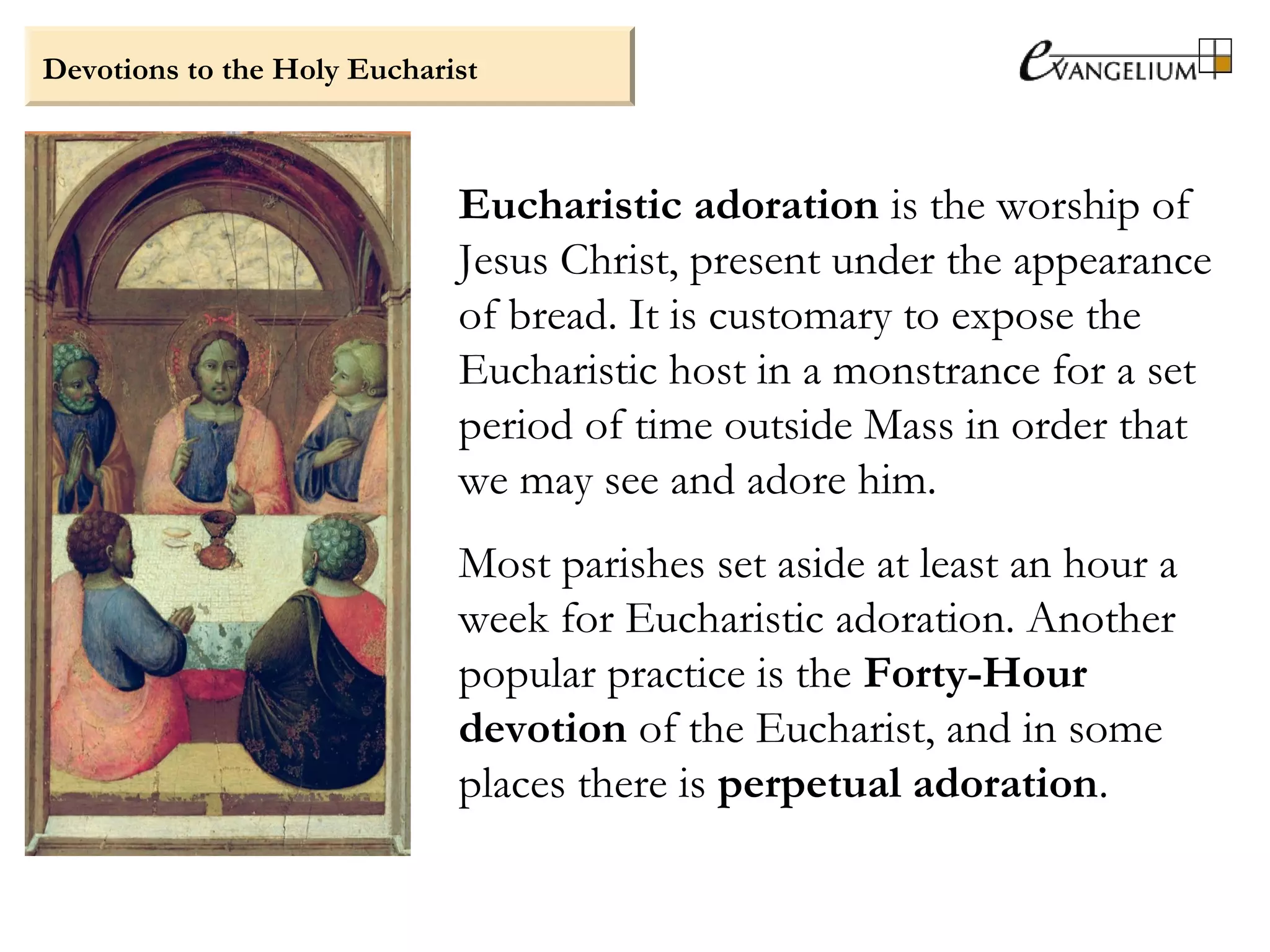 Devotions to the Holy Eucharist
Eucharistic adoration is the worship of
Jesus Christ, present under the appearance
of bread. It is customary to expose the
Eucharistic host in a monstrance for a set
period of time outside Mass in order that
we may see and adore him.
Most parishes set aside at least an hour a
week for Eucharistic adoration. Another
popular practice is the Forty-Hour
devotion of the Eucharist, and in some
places there is perpetual adoration.
 