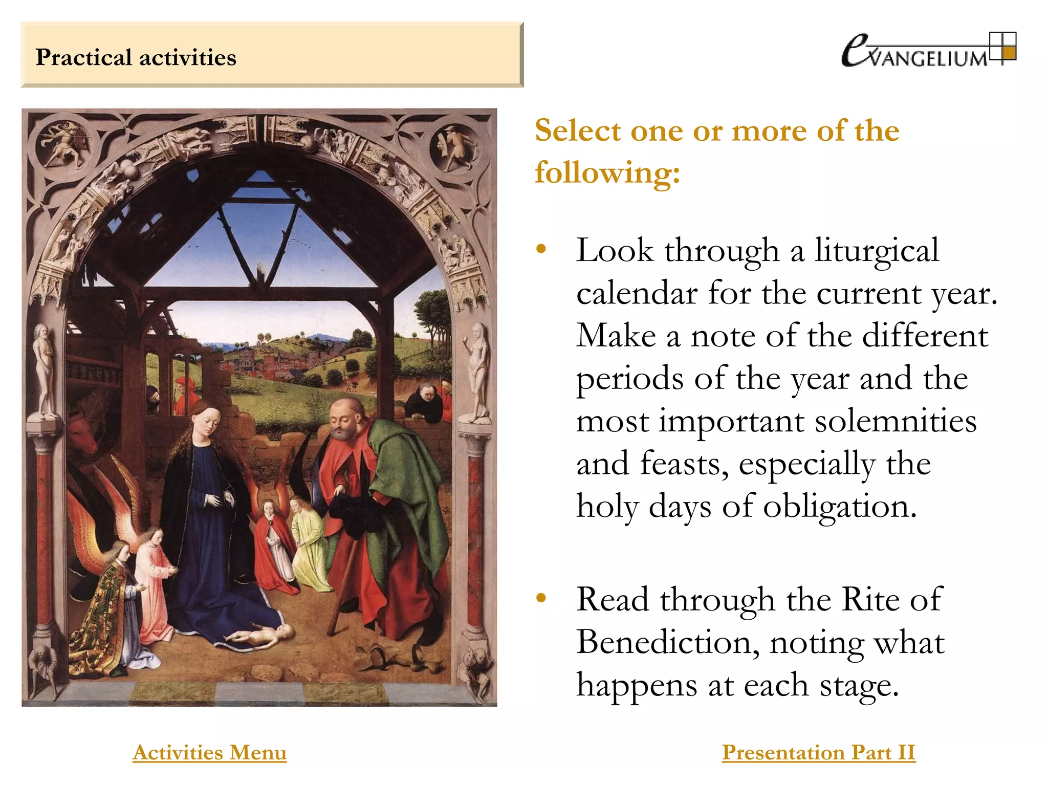 Practical activities
Activities Menu Presentation Part II
• Look through a liturgical
calendar for the current year.
Make a note of the different
periods of the year and the
most important solemnities
and feasts, especially the
holy days of obligation.
• Read through the Rite of
Benediction, noting what
happens at each stage.
Select one or more of the
following:
 