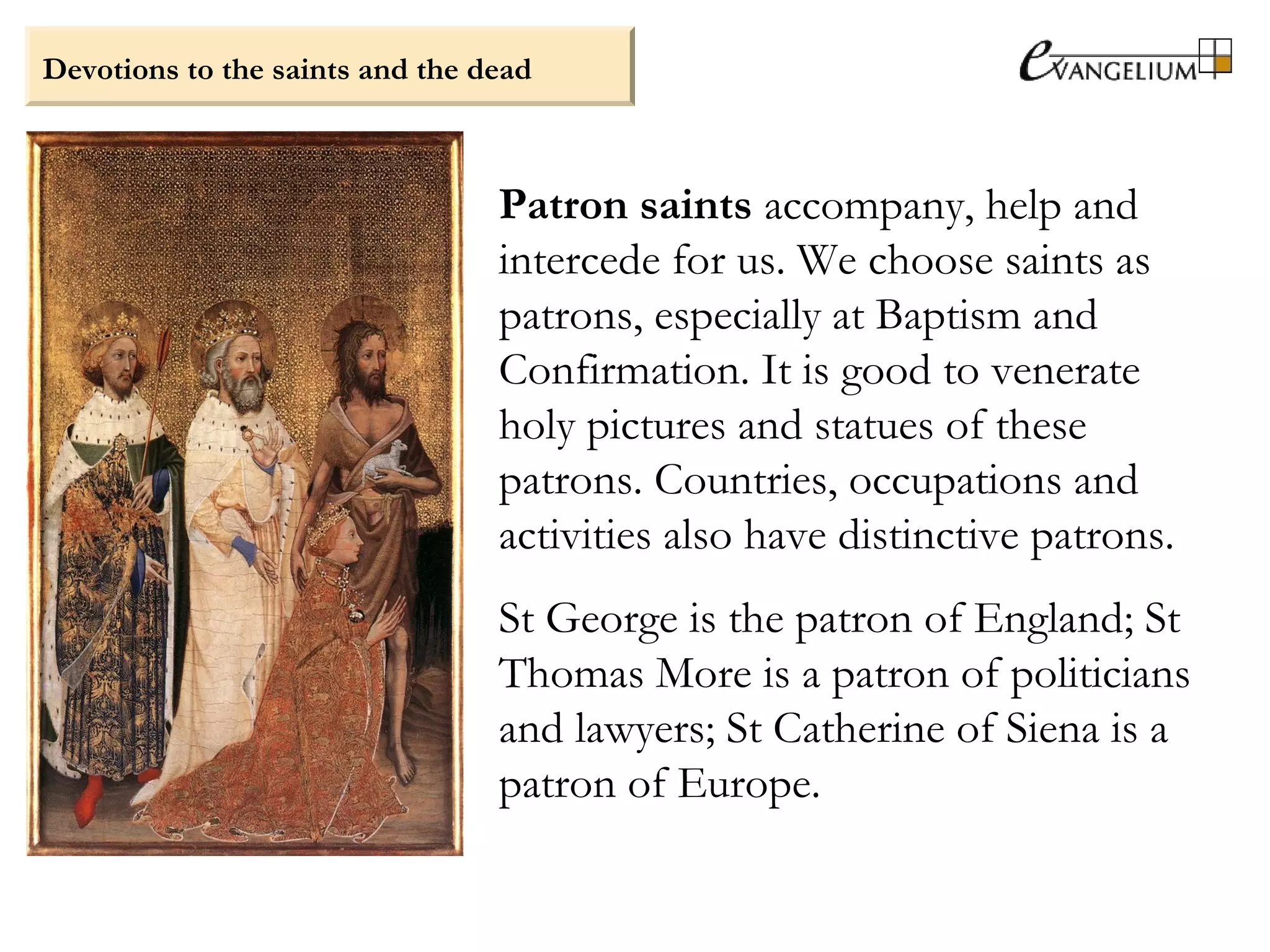 Devotions to the saints and the dead
Patron saints accompany, help and
intercede for us. We choose saints as
patrons, especially at Baptism and
Confirmation. It is good to venerate
holy pictures and statues of these
patrons. Countries, occupations and
activities also have distinctive patrons.
St George is the patron of England; St
Thomas More is a patron of politicians
and lawyers; St Catherine of Siena is a
patron of Europe.
 