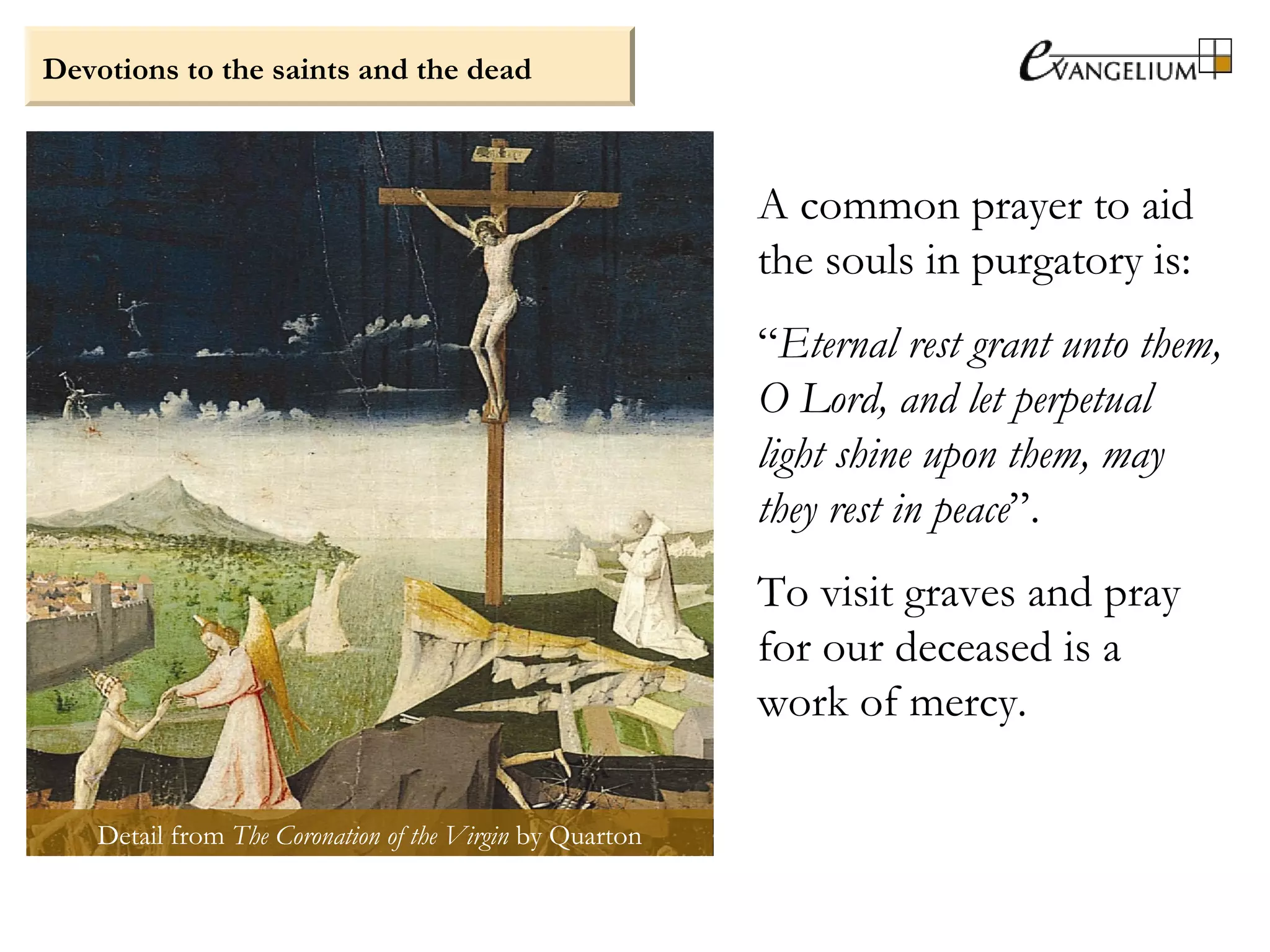 Devotions to the saints and the dead
A common prayer to aid
the souls in purgatory is:
“Eternal rest grant unto them,
O Lord, and let perpetual
light shine upon them, may
they rest in peace”.
To visit graves and pray
for our deceased is a
work of mercy.
Detail from The Coronation of the Virgin by Quarton
 