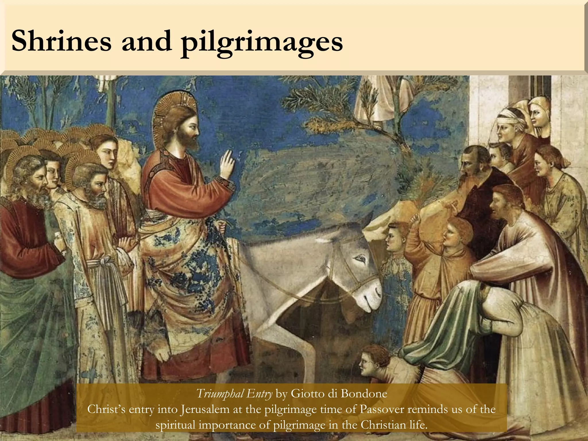 Shrines and pilgrimages
Triumphal Entry by Giotto di Bondone
Christ’s entry into Jerusalem at the pilgrimage time of Passover reminds us of the
spiritual importance of pilgrimage in the Christian life.
 