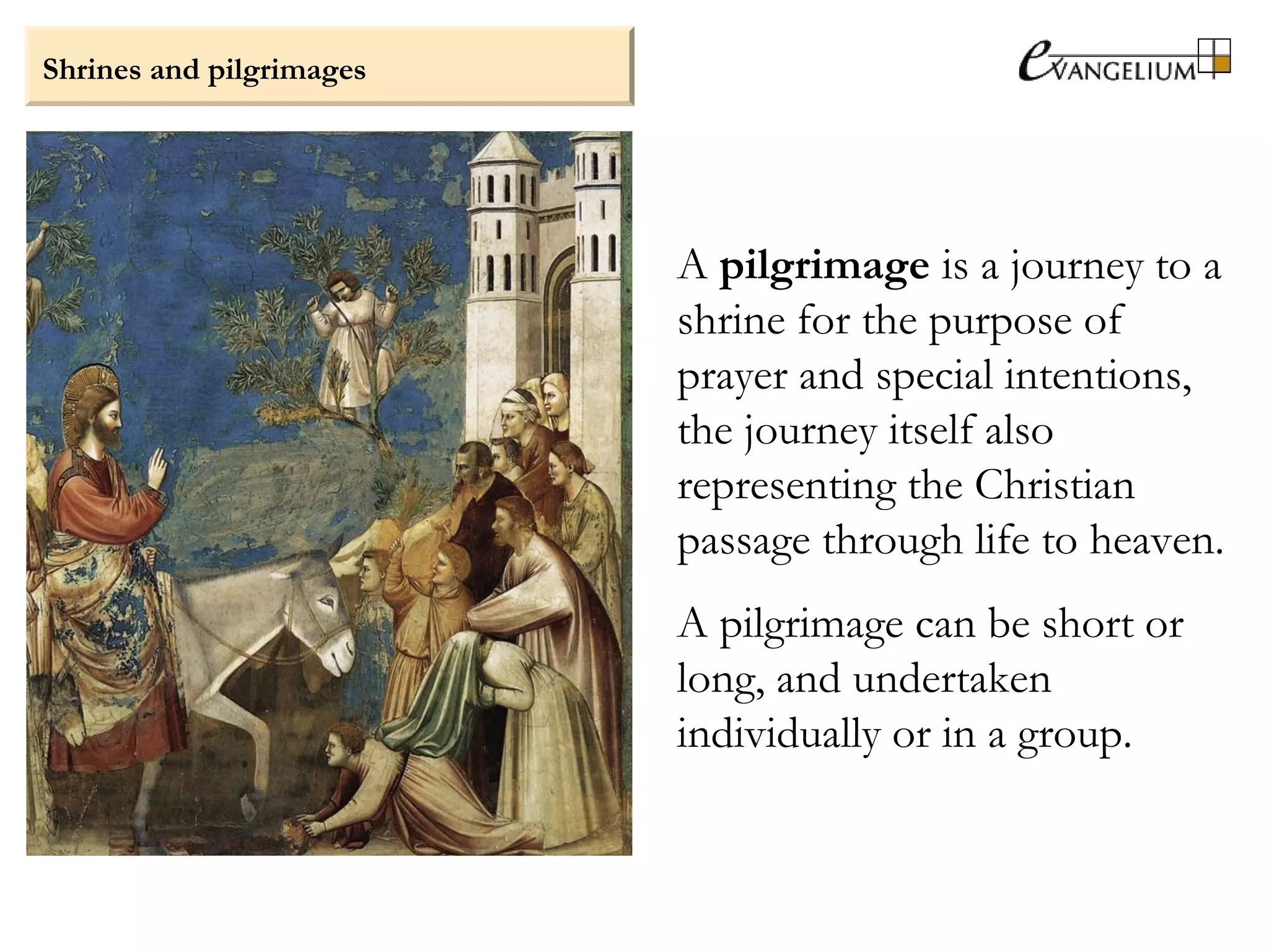 Shrines and pilgrimages
A pilgrimage is a journey to a
shrine for the purpose of
prayer and special intentions,
the journey itself also
representing the Christian
passage through life to heaven.
A pilgrimage can be short or
long, and undertaken
individually or in a group.
 