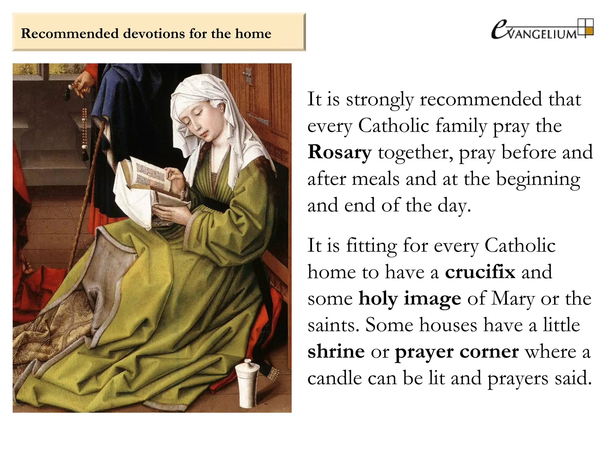 Recommended devotions for the home
It is strongly recommended that
every Catholic family pray the
Rosary together, pray before and
after meals and at the beginning
and end of the day.
It is fitting for every Catholic
home to have a crucifix and
some holy image of Mary or the
saints. Some houses have a little
shrine or prayer corner where a
candle can be lit and prayers said.
 