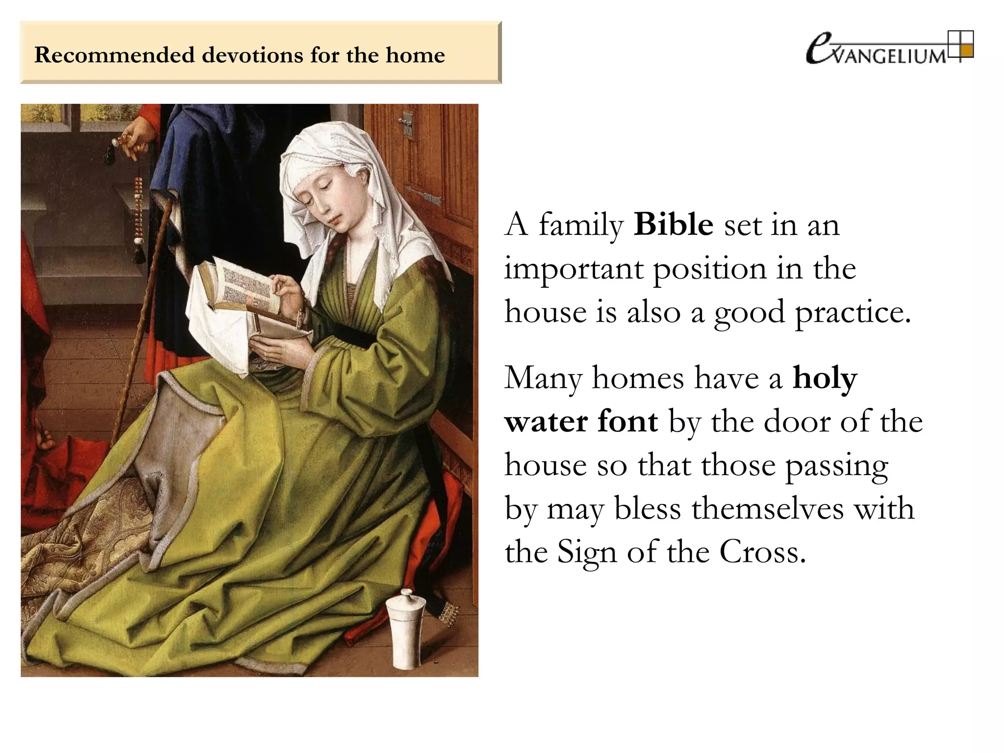 Recommended devotions for the home
A family Bible set in an
important position in the
house is also a good practice.
Many homes have a holy
water font by the door of the
house so that those passing
by may bless themselves with
the Sign of the Cross.
 