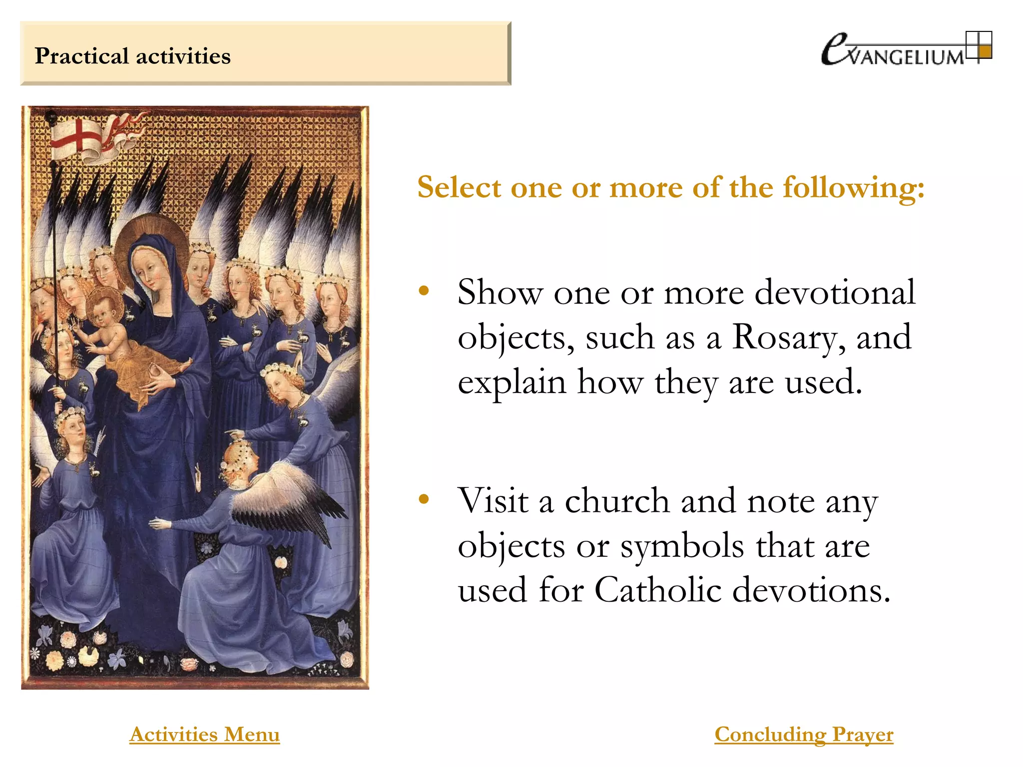 Practical activities
Activities Menu
• Show one or more devotional
objects, such as a Rosary, and
explain how they are used.
• Visit a church and note any
objects or symbols that are
used for Catholic devotions.
Select one or more of the following:
Concluding Prayer
 