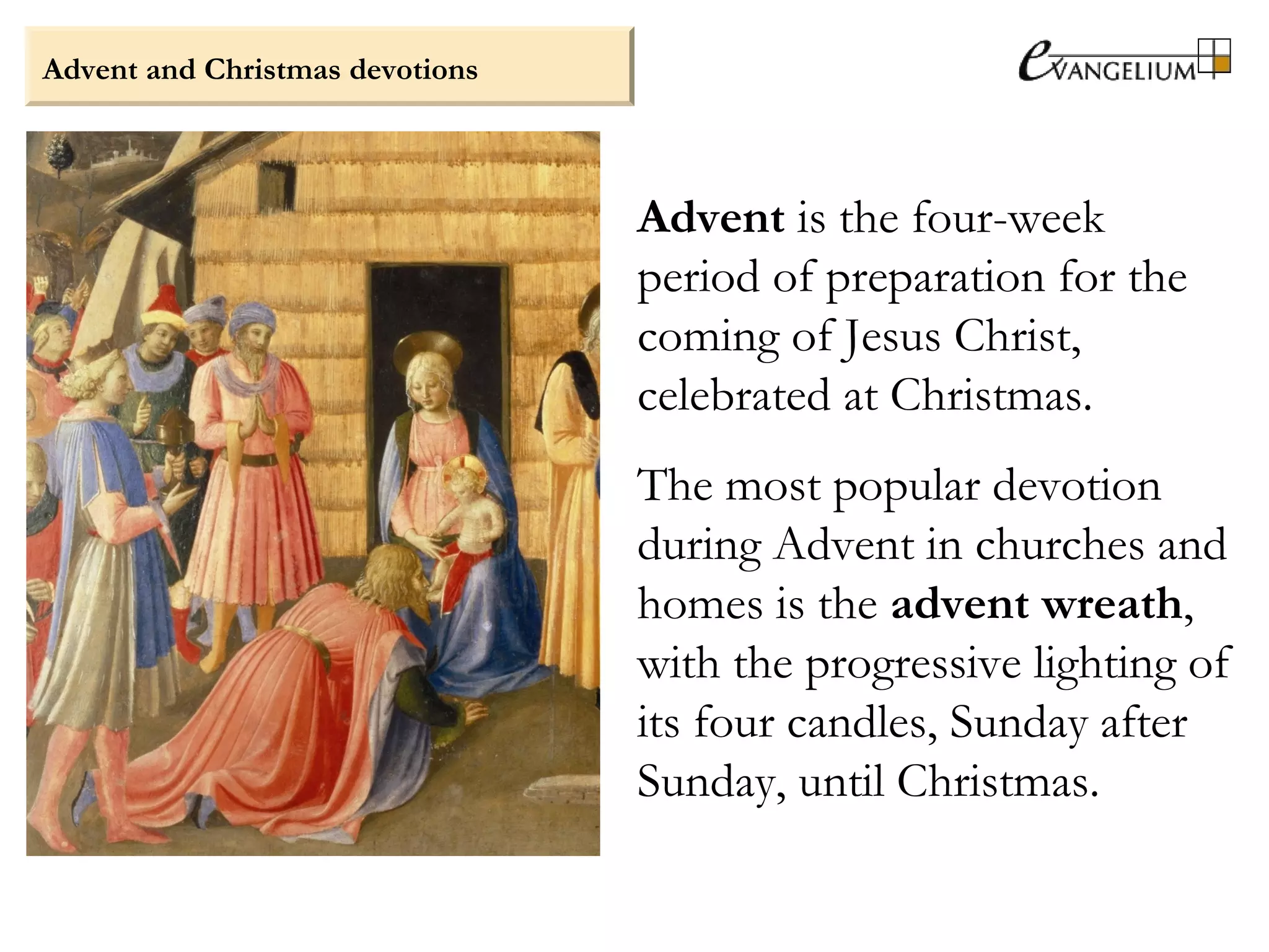 Advent and Christmas devotions
Advent is the four-week
period of preparation for the
coming of Jesus Christ,
celebrated at Christmas.
The most popular devotion
during Advent in churches and
homes is the advent wreath,
with the progressive lighting of
its four candles, Sunday after
Sunday, until Christmas.
 