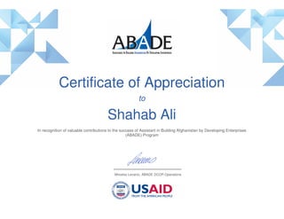 Certificate of Appreciation
to
Shahab Ali
In recognition of valuable contributions to the success of Assistant in Building Afghanistan by Developing Enterprises
(ABADE) Program
Miroslav Levanic, ABADE DCOP-Operations
 