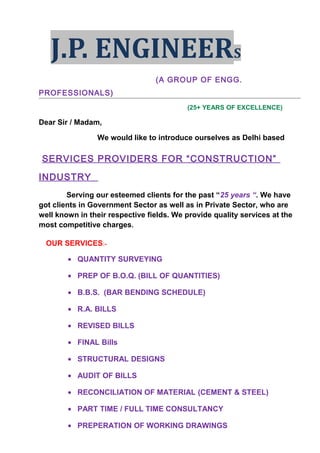J.P. ENGINEERS
(A GROUP OF ENGG.
PROFESSIONALS)
(25+ YEARS OF EXCELLENCE)
Dear Sir / Madam,
We would like to introduce ourselves as Delhi based
SERVICES PROVIDERS FOR “CONSTRUCTION”
INDUSTRY
Serving our esteemed clients for the past “25 years “. We have
got clients in Government Sector as well as in Private Sector, who are
well known in their respective fields. We provide quality services at the
most competitive charges.
OUR SERVICES:-
• QUANTITY SURVEYING
• PREP OF B.O.Q. (BILL OF QUANTITIES)
• B.B.S. (BAR BENDING SCHEDULE)
• R.A. BILLS
• REVISED BILLS
• FINAL Bills
• STRUCTURAL DESIGNS
• AUDIT OF BILLS
• RECONCILIATION OF MATERIAL (CEMENT & STEEL)
• PART TIME / FULL TIME CONSULTANCY
• PREPERATION OF WORKING DRAWINGS
 