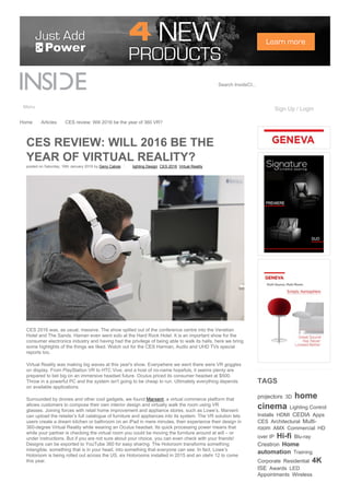 Search InsideCI...
Menu Sign Up / Login
posted on Saturday, 16th January 2016 by Geny Caloisi lighting Design  CES 2016  Virtual Reality 
Home Articles CES review: Will 2016 be the year of 360 VR?
CES REVIEW: WILL 2016 BE THE
YEAR OF VIRTUAL REALITY?
CES 2016 was, as usual, massive. The show spilled out of the conference centre into the Venetian
Hotel and The Sands. Haman even went solo at the Hard Rock Hotel. It is an important show for the
consumer electronics industry and having had the privilege of being able to walk its halls, here we bring
some highlights of the things we liked. Watch out for the CES Harman, Audio and UHD TVs special
reports too.
Virtual Reality was making big waves at this year's show. Everywhere we went there were VR goggles
on display. From PlayStation VR to HTC Vive, and a host of no­name hopefuls, it seems plenty are
prepared to bet big on an immersive headset future. Oculus priced its consumer headset at $500.
Throw in a powerful PC and the system isn't going to be cheap to run. Ultimately everything depends
on available applications.
Surrounded by drones and other cool gadgets, we found Marxent, a virtual commerce platform that
allows customers to compose their own interior design and virtually walk the room using VR
glasses. Joining forces with retail home improvement and appliance stores, such as Lowe’s, Marxent
can upload the retailer’s full catalogue of furniture and appliances into its system. The VR solution lets
users create a dream kitchen or bathroom on an iPad in mere minutes, then experience their design in
360­degree Virtual Reality while wearing an Oculus headset. Its quick processing power means that
while your partner is checking the virtual room you could be moving the furniture around at will – or
under instructions. But if you are not sure about your choice, you can even check with your friends!
Designs can be exported to YouTube 360 for easy sharing. The Holoroom transforms something
intangible, something that is in your head, into something that everyone can see. In fact, Lowe’s
Holoroom is being rolled out across the US, six Holorooms installed in 2015 and an otehr 12 to come
this year. 
TAGS
projectors  3D  home
cinema  Lighting Control 
Installs  HDMI  CEDIA  Apps 
CES  Architectural  Multi­
room  AMX  Commercial  HD
over IP  Hi­fi  Blu­ray 
Crestron  Home
automation  Training 
Corporate  Residential  4K 
ISE  Awards  LED 
Appointments  Wireless 
 