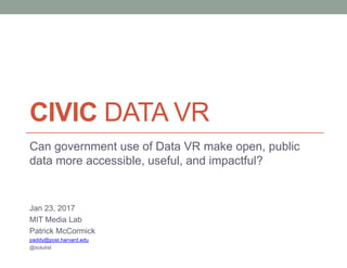 CIVIC DATA VR
Can government use of Data VR make open, public
data more accessible, useful, and impactful?
Jan 23, 2017
MIT Media Lab
Patrick McCormick
paddy@post.harvard.edu
@solutist
 
