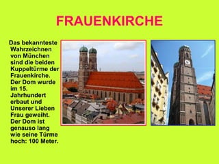 FRAUENKIRCHE
Das bekannteste
Wahrzeichnen
von München
sind die beiden
Kuppeltürme der
Frauenkirche.
Der Dom wurde
im 15.
Jahrhundert
erbaut und
Unserer Lieben
Frau geweiht.
Der Dom ist
genauso lang
wie seine Türme
hoch: 100 Meter.
 