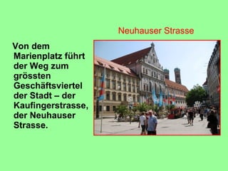 Von dem
Marienplatz führt
der Weg zum
grössten
Geschäftsviertel
der Stadt – der
Kaufingerstrasse,
der Neuhauser
Strasse.
Neuhauser Strasse
 
