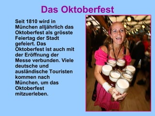 Das Oktoberfest
Seit 1810 wird in
München alljährlich das
Oktoberfest als grösste
Feiertag der Stadt
gefeiert. Das
Oktoberfest ist auch mit
der Eröffnung der
Messe verbunden. Viele
deutsche und
ausländische Touristen
kommen nach
München, um das
Oktoberfest
mitzuerleben.
 