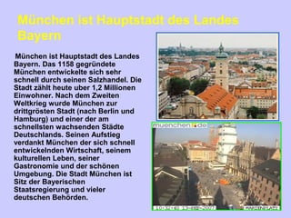 München ist Hauptstadt des Landes
Bayern
München ist Hauptstadt des Landes
Bayern. Das 1158 gegründete
München entwickelte sich sehr
schnell durch seinen Salzhandel. Die
Stadt zählt heute uber 1,2 Millionen
Einwohner. Nach dem Zweiten
Weltkrieg wurde München zur
drittgrösten Stadt (nach Berlin und
Hamburg) und einer der am
schnellsten wachsenden Städte
Deutschlands. Seinen Aufstieg
verdankt München der sich schnell
entwickelnden Wirtschaft, seinem
kulturellen Leben, seiner
Gastronomie und der schönen
Umgebung. Die Stadt München ist
Sitz der Bayerischen
Staatsregierung und vieler
deutschen Behörden.
 