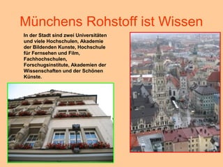 Münchens Rohstoff ist Wissen
In der Stadt sind zwei Universitäten
und viele Hochschulen, Akademie
der Bildenden Kunste, Hochschule
für Fernsehen und Film,
Fachhochschulen,
Forschugsinstitute, Akademien der
Wissenschaften und der Schönen
Künste.
 