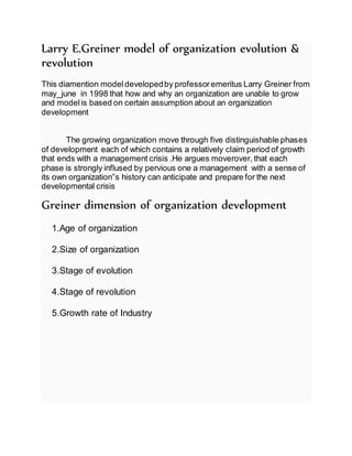 Larry E.Greiner model of organization evolution &
revolution
This diamention modeldevelopedby professoremeritus Larry Greiner from
may_june in 1998 that how and why an organization are unable to grow
and modelis based on certain assumption about an organization
development
The growing organization move through five distinguishable phases
of development each of which contains a relatively claim period of growth
that ends with a management crisis .He argues moverover, that each
phase is strongly inflused by pervious one a management with a sense of
its own organization”s history can anticipate and prepare for the next
developmental crisis
Greiner dimension of organization development
1.Age of organization
2.Size of organization
3.Stage of evolution
4.Stage of revolution
5.Growth rate of Industry
 