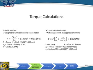 Background
Design
Requirements
and Fulfillment
Risk Mitigation V&V
Project
Planning
Torque Calculations
Ball Screw/Nut:
Designed to turn rotation into linear motion
T = Torque P = Pitch (13/64”, 5.159mm)
η2 = Thread Efficiency (0.95)
F = Load (64.764N)
0.5-11 Precision Thread
Not designed with this application in mind
F = 64.764N P = 1/10” = 2.309mm
µt = Thread Friction = 0.27 (Teflon/steel)
rt = Radius of Thread (0.225”, 5.715mm)
𝑇 =
𝑃η2 𝐹
2𝜋
= 51𝑁𝑚𝑚 = 0.051𝑁𝑚 𝑇 = 𝐹
𝑃
2𝜋
+
𝜇 𝑡 𝑟𝑡
𝑐𝑜𝑠 30
= 0.139Nm
105
 
