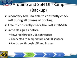 Background
Design
Requirements
and Fulfillment
Risk Mitigation V&V
Project
Planning
Arduino and SoH Off-Ramp
(Backup)
Secondary Arduino able to constantly check
SoH during all phases of printing
Able to constantly check the SoH at 16MHz
Same design as before
Powered through USB connection
Connected to Temperature and CO sensors
Alert crew through LED and Buzzer
117
 