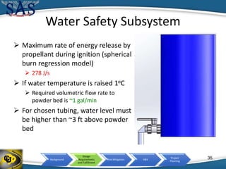 Background
Design
Requirements
and Fulfillment
Risk Mitigation V&V
Project
Planning
Water Safety Subsystem
35
 Maximum rate of energy release by
propellant during ignition (spherical
burn regression model)
 278 J/s
 If water temperature is raised 1oC
 Required volumetric flow rate to
powder bed is ~1 gal/min
 For chosen tubing, water level must
be higher than ~3 ft above powder
bed
 