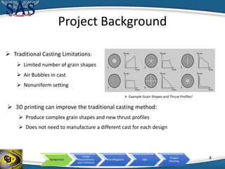 Background
Design
Requirements
and Fulfillment
Risk Mitigation V&V
Project
Planning
Project Background
 Example Grain Shapes and Thrust Profiles1
 Traditional Casting Limitations:
 Limited number of grain shapes
 Air Bubbles in cast
 Nonuniform setting
 3D printing can improve the traditional casting method:
 Produce complex grain shapes and new thrust profiles
 Does not need to manufacture a different cast for each design
4
 