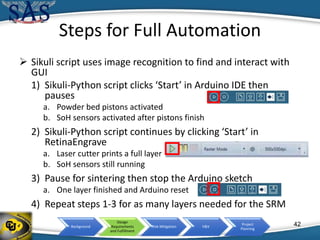 Background
Design
Requirements
and Fulfillment
Risk Mitigation V&V
Project
Planning
Steps for Full Automation
 Sikuli script uses image recognition to find and interact with
GUI
1) Sikuli-Python script clicks ‘Start’ in Arduino IDE then
pauses
a. Powder bed pistons activated
b. SoH sensors activated after pistons finish
2) Sikuli-Python script continues by clicking ‘Start’ in
RetinaEngrave
a. Laser cutter prints a full layer
b. SoH sensors still running
3) Pause for sintering then stop the Arduino sketch
a. One layer finished and Arduino reset
4) Repeat steps 1-3 for as many layers needed for the SRM
42
 