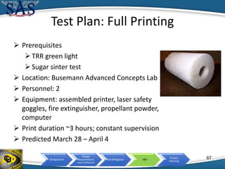 Background
Design
Requirements
and Fulfillment
Risk Mitigation V&V
Project
Planning
Test Plan: Full Printing
 Prerequisites
TRR green light
Sugar sinter test
 Location: Busemann Advanced Concepts Lab
 Personnel: 2
 Equipment: assembled printer, laser safety
goggles, fire extinguisher, propellant powder,
computer
 Print duration ~3 hours; constant supervision
 Predicted March 28 – April 4
67
 