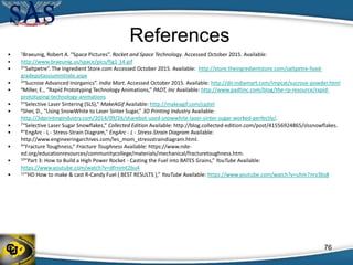 References
• 1Braeunig, Robert A. “Space Pictures”. Rocket and Space Technology. Accessed October 2015. Available:
• http://www.braeunig.us/space/pics/fig1-14.gif
• 2”Saltpetre”. The Ingredient Store.com Accessed October 2015. Available: http://store.theingredientstore.com/saltpetre-food-
gradepotassiumnitrate.aspx
• 3“Sucrose Advanced Inorganics”. India Mart. Accessed October 2015. Available: http://dir.indiamart.com/impcat/sucrose-powder.html
• 4Miller, E., “Rapid Prototyping Technology Animations,” PADT, Inc Available: http://www.padtinc.com/blog/the-rp-resource/rapid-
prototyping-technology-animations
• 5“Selective Laser Sintering (SLS),” MakeAGif Available: http://makeagif.com/cpjtel
• 6Sher, D., “Using SnowWhite to Laser Sinter Sugar,” 3D Printing Industry Available:
http://3dprintingindustry.com/2014/09/26/sharebot-used-snowwhite-laser-sinter-sugar-worked-perfectly/.
• 7“Selective Laser Sugar Snowflakes,” Collected Edition Available: http://blog.collected-edition.com/post/41556924865/slssnowflakes.
• 8“EngArc - L - Stress-Strain Diagram,” EngArc - L - Stress-Strain Diagram Available:
http://www.engineeringarchives.com/les_mom_stressstraindiagram.html.
• 9“Fracture Toughness,” Fracture Toughness Available: https://www.nde-
ed.org/educationresources/communitycollege/materials/mechanical/fracturetoughness.htm.
• 10“Part 3: How to Build a High Power Rocket - Casting the Fuel into BATES Grains,” YouTube Available:
https://www.youtube.com/watch?v=dfrnimt2bu4
• 11“HD How to make & cast R-Candy Fuel ( BEST RESULTS ),” YouTube Available: https://www.youtube.com/watch?v=uhm7nrv3bs8
76
 