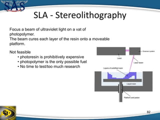 SLA - Stereolithography
Focus a beam of ultraviolet light on a vat of
photopolymer.
The beam cures each layer of the resin onto a moveable
platform.
Not feasible
• photoresin is prohibitively expensive
• photopolymer is the only possible fuel
• No time to test/too much research
82
 