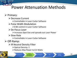 Background
Design
Requirements
and Fulfillment
Risk Mitigation V&V
Project
Planning
Power Attenuation Methods
 Primary:
Decrease Current
Controllable in Laser Cutter Software
Pulse Width Modulation
8 Bit control in Laser Cutter Software
De-Focus Laser
Increases Spot Size and spreads out Laser Power
Slew Rate
Controllable in Laser Cutter Software
 Off-Ramp:
IR Neutral Density Filter
Optical Density: 2
Reduces Max Power to 0.4 Watts
91
 