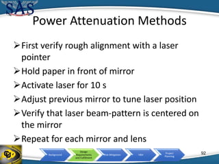 Background
Design
Requirements
and Fulfillment
Risk Mitigation V&V
Project
Planning
Power Attenuation Methods
First verify rough alignment with a laser
pointer
Hold paper in front of mirror
Activate laser for 10 s
Adjust previous mirror to tune laser position
Verify that laser beam-pattern is centered on
the mirror
Repeat for each mirror and lens
92
 