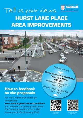 Tell us your views
HURST LANE PLACE
AREA IMPROVEMENTS
Castle Bromwich Junior School
Hurst Lane NorthB36 0HD
Friday 24th January 2014
4pm – 7pmSaturday 25th January 2014
9am – 1pm
Find out more at
For more information and to get
involved visit:
www.solihull.gov.uk/HurstLanePlace
and complete the online questionnaire.
The Consultation will run from 17th
January until 10th February 2014.
How to feedback
on the proposals
Web page
QR code
Event calendar
QR code
Hurst Lane leaflet:Layout 1 8/1/14 09:33 Page 1
 