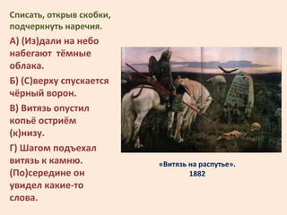 «Витязь на распутье».
1882
Списать, открыв скобки,
подчеркнуть наречия.
А) (Из)дали на небо
набегают тёмные
облака.
Б) (С)...