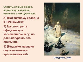 Снегурочка, 1899
Списать, открыв скобки,
подчеркнуть наречия,
выделить в них суффиксы.
А) (По) зимнему холодно
в ночном ле...