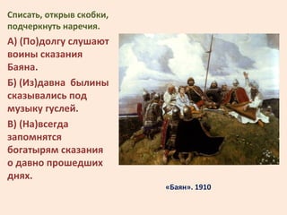 «Баян». 1910
Списать, открыв скобки,
подчеркнуть наречия.
А) (По)долгу слушают
воины сказания
Баяна.
Б) (Из)давна былины
с...