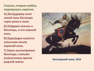Богатырский галоп, 1914
Списать, открыв скобки,
подчеркнуть наречия.
А) (Без)удержу мчит
лихой конь богатыря
через реки и ...