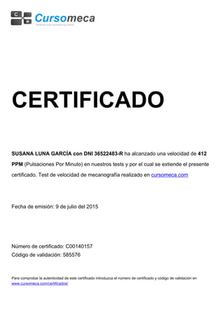 CERTIFICADO
SUSANA LUNA GARCÍA con DNI 36522483-R ha alcanzado una velocidad de 412
PPM (Pulsaciones Por Minuto) en nuestros tests y por el cual se extiende el presente
certificado. Test de velocidad de mecanografía realizado en cursomeca.com
Fecha de emisión: 9 de julio del 2015
Número de certificado: C00140157
Código de validación: 585576
Para comprobar la autenticidad de este certificado introduzca el número de certificado y código de validación en
www.cursomeca.com/certificados/
 