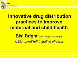 LWI
LiveWell Initiative
Innovative drug distribution
practices to improve
maternal and child health
Bisi Bright MPH, FPSN, FPCPharm
CEO, LiveWell Initiative Nigeria
 