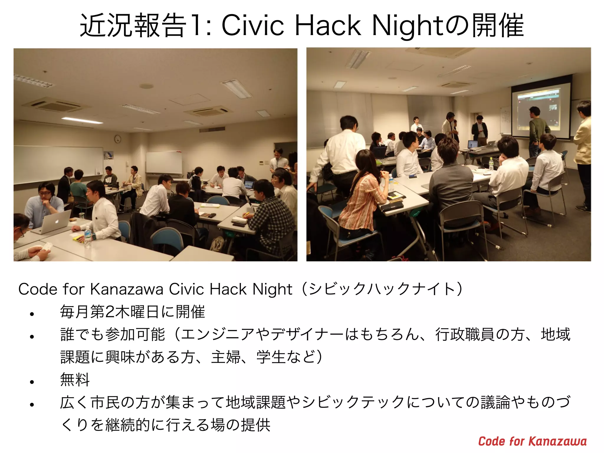 近況報告1: Civic Hack Nightの開催
Code for Kanazawa Civic Hack Night（シビックハックナイト）
• 毎月第2木曜日に開催
• 誰でも参加可能（エンジニアやデザイナーはもちろん、行政職員の方、地域
課題に興味がある方、主婦、学生など）
• 無料
• 広く市民の方が集まって地域課題やシビックテックについての議論やものづ
くりを継続的に行える場の提供
 