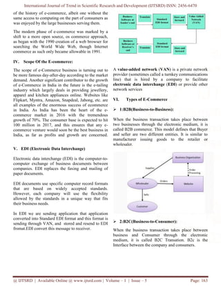International Journal of Trend in Scientific Research and Development (IJTSRD) ISSN: 2456-6470
@ IJTSRD | Available Online @ www.ijtsrd.com | Volume – 1 | Issue – 5 Page: 163
of the history of e-commerce, albeit one without the
same access to computing on the part of consumers as
was enjoyed by the large businesses serving them.
The modern phase of e-commerce was marked by a
shift to a more open source, os commerce approach,
as began with the 1990 creation of a web browser for
searching the World Wide Web, though Internet
commerce as such only became allowable in 1991.
IV. Scope Of the E-commerce:
The scope of e-Commerce business is turning out to
be more famous day-after-day according to the market
demand. Another significant contributor to the growth
of e-Commerce in India in the future is the e-tailing
industry which largely deals in providing jewellery,
apparel and kitchen appliances online. Websites like
Flipkart, Myntra, Amazon, Snapdeal, Jabong, etc. are
all examples of the enormous success of ecommerce
in India. As India has been the heart of the e-
commerce market in 2016 with the tremendous
growth of 70%. The consumer base is expected to hit
100 million in 2017, and this ensures that any e-
commerce venture would soon be the best business in
India, as far as profits and growth are concerned.
V. EDI (Electronic Data Interchange)
Electronic data interchange (EDI) is the computer-to-
computer exchange of business documents between
companies. EDI replaces the faxing and mailing of
paper documents.
EDI documents use specific computer record formats
that are based on widely accepted standards.
However, each company will use the flexibility
allowed by the standards in a unique way that fits
their business needs.
In EDI we are sending application that application
converted into Standard EDI format and this format is
sending through VAN, and stored and resend to EDI
fromat.EDI convert this message to receiver.
A value-added network (VAN) is a private network
provider (sometimes called a turnkey communications
line) that is hired by a company to facilitate
electronic data interchange (EDI) or provide other
network services
VI. Types of E-Commerce
 1:B2B(Business-to-Business):
When the business transaction takes place between
two businesses through the electronic medium, it is
called B2B commerce. This model defines that Buyer
and seller are two different entities. It is similar to
manufacturer issuing goods to the retailer or
wholesaler.
 2:B2C(Business-to-Consumer):
When the business transaction takes place between
business and Consumer through the electronic
medium, it is called B2C Transation. B2c is the
Interface between the company and consumers.
 