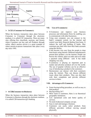 International Journal of Trend in Scientific Research and Development (IJTSRD) ISSN: 2456-6470
@ IJTSRD | Available Online @ www.ijtsrd.com | Volume – 1 | Issue – 5 Page: 164
 3:C2C(-Consumer-to-Consumer):
When the business transaction takes place between
Consumer to Consumer through the electronic
medium, it is called C2C transaction. There are many
sites offering free classifieds, auctions, and forums
where Consumer can buy and sell Products through
online. eBay's auction service is a great example of
where person-to-person transactions take place every
day since 1995.
 4:C2B(Consumer-to-Business):
When the business transaction takes place between
Consumer to Business through the electronic medium,
it is called C2B transaction.eg:E-banking
VII. Uses of E-commerce
 E-Commerce can improve your business
processes and information flows by enabling you
to communicate with other businesses.
 Using your computer, you can connect to the
bank’s computer system via the internet and
control your daily financial dealing from home. It
reduces the staff and building of banks. May
customers pay their bills from their bank accounts
using this facility.
 It has become very easy from the people to shop
from home using internet. Different manufacturers
present their product s on the internet. People can
browse the website, place an order and even make
a payment using different card. It has made
shopping very easy.
 E-commerce is playing an important part to
market and advertise products all over the world.
The use of popular websites can be an effective
way of introducing a product to the customers.
 Businessmen can interact with their customers
using the internet. They can discuss different
issues about their products. They can also deal
with their complaints and provide different
services to them.
VIII. Advantages of E-Commerce
 Faster buying/selling procedure, as well as easy to
find products.
 Buying/selling 24/7.
 More reach to customers, there is no theoretical
geographic limitations.
 Low operational costs and better quality of
services.
 No need of physical company set-ups.
 Easy to start and manage a business.
 Customers can easily select products from
different providers without moving around
physically.
 