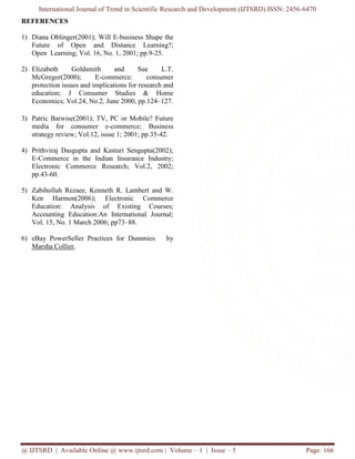 International Journal of Trend in Scientific Research and Development (IJTSRD) ISSN: 2456-6470
@ IJTSRD | Available Online @ www.ijtsrd.com | Volume – 1 | Issue – 5 Page: 166
REFERENCES
1) Diana Oblinger(2001); Will E-business Shape the
Future of Open and Distance Learning?;
Open Learning; Vol. 16, No. 1, 2001; pp.9-25.
2) Elizabeth Goldsmith and Sue L.T.
McGregor(2000); E-commerce: consumer
protection issues and implications for research and
education; J Consumer Studies & Home
Economics; Vol.24, No.2, June 2000, pp.124–127.
3) Patric Barwise(2001); TV, PC or Mobile? Future
media for consumer e-commerce; Business
strategy review; Vol.12, issue 1; 2001; pp.35-42.
4) Prithviraj Dasgupta and Kasturi Sengupta(2002);
E-Commerce in the Indian Insurance Industry;
Electronic Commerce Research; Vol.2, 2002;
pp.43-60.
5) Zabihollah Rezaee, Kenneth R. Lambert and W.
Ken Harmon(2006); Electronic Commerce
Education: Analysis of Existing Courses;
Accounting Education:An International Journal;
Vol. 15, No. 1 March 2006; pp73–88.
6) eBay PowerSeller Practices for Dummies by
Marsha Collier,
 