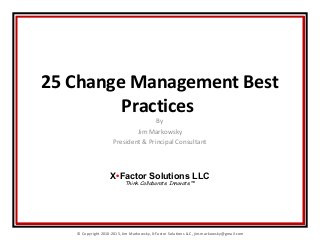© Copyright 2010-2015, Jim Markowsky, X-Factor Solutions LLC, jim.markowsky@gmail.com
25 Change Management Best
Practices
By
Jim Markowsky
President & Principal Consultant
X•Factor Solutions LLC
Think. Collaborate. Innovate.™
 