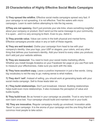 25 Characteristics of Highly Effective Social Media Campaigns


1) They spread like wildfire. Effective social media campaigns spread very fast. If
your campaign is not spreading, it is not effective. Test the waters with micro
campaigns. Learn to swim before attempting to ride the big waves.

2)They are not spammy. Don't just promote your site links; share something insightful
about your company or product. Don't send out the same message to your community.
It is spam…and it is very annoying to them. Even to you. Admit it.

3) They provide value. Value can come in the both physical and mental forms.
Effective campaigns provide value in any or both of these regards.

4) They are well branded. Clothe your campaign from head to toe with your
company's identity. Use your logo, your USP or slogans, your colors, and any other
thing that defines your business's identity. Add your brand to every video you produce;
don't add just your website address.

5) They are measured. You need to track your social media marketing efforts.
Whether you install Google Analytics on your Facebook fan page or you use Post rank
to measure your effectiveness, make sure you work with the data.

6) They have excellent copy. Leave a positive impression in just a few words. Using
big vocabulary is not the way to go; making sense is what matters.

7) They don't ‘sell'. Instead of selling, you should work at generating leads with your
social media campaign. Sell to those leads later on.

8 ) They build relationships. Don't just broadcast. Interact. Building relationships
helps build even more relationships. It also increases the perception of value and
builds loyalty.

9) They build trust. Be as honest in your campaign as possible. Trust is very hard to
earn back once lost. Your campaign should build and maintain trust in your build.

10) They are innovative. Regular campaigns mostly go unnoticed. Innovation adds
„flavor' to your campaign. It is the aroma of your campaign and the one thing that will
convince most people to take action.



www.trainer.ps                                                                         Page 1
 