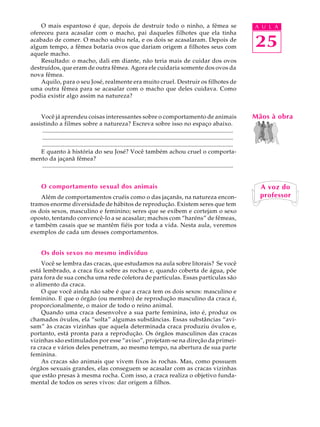O mais espantoso é que, depois de destruir todo o ninho, a fêmea se                                                                  A U L A
ofereceu para acasalar com o macho, pai daqueles filhotes que ela tinha
acabado de comer. O macho subiu nela, e os dois se acasalaram. Depois de
algum tempo, a fêmea botaria ovos que dariam origem a filhotes seus com                                                                  25
aquele macho.
    Resultado: o macho, dali em diante, não teria mais de cuidar dos ovos
destruídos, que eram de outra fêmea. Agora ele cuidaria somente dos ovos da
nova fêmea.
    Aquilo, para o seu José, realmente era muito cruel. Destruir os filhotes de
uma outra fêmea para se acasalar com o macho que deles cuidava. Como
podia existir algo assim na natureza?


    Você já aprendeu coisas interessantes sobre o comportamento de animais                                                               Mãos à obra
assistindo a filmes sobre a natureza? Escreva sobre isso no espaço abaixo.
     .................................................................................................................................
     .................................................................................................................................
     .................................................................................................................................
    E quanto à história do seu José? Você também achou cruel o comporta-
mento da jaçanã fêmea?
     .................................................................................................................................


      O comportamento sexual dos animais                                                                                                   A voz do
    Além de comportamentos cruéis como o das jaçanãs, na natureza encon-                                                                   professor
tramos enorme diversidade de hábitos de reprodução. Existem seres que tem
os dois sexos, masculino e feminino; seres que se exibem e cortejam o sexo
oposto, tentando convencê-lo a se acasalar; machos com “haréns” de fêmeas,
e também casais que se mantêm fiéis por toda a vida. Nesta aula, veremos
exemplos de cada um desses comportamentos.


      Os dois sexos no mesmo indivíduo
    Você se lembra das cracas, que estudamos na aula sobre litorais? Se você
está lembrado, a craca fica sobre as rochas e, quando coberta de água, põe
para fora de sua concha uma rede coletora de partículas. Essas partículas são
o alimento da craca.
    O que você ainda não sabe é que a craca tem os dois sexos: masculino e
feminino. E que o órgão (ou membro) de reprodução masculino da craca é,
proporcionalmente, o maior de todo o reino animal.
    Quando uma craca desenvolve a sua parte feminina, isto é, produz os
chamados óvulos, ela “solta” algumas substâncias. Essas substâncias “avi-
sam” às cracas vizinhas que aquela determinada craca produziu óvulos e,
portanto, está pronta para a reprodução. Os órgãos masculinos das cracas
vizinhas são estimulados por esse “aviso”, projetam-se na direção da primei-
ra craca e vários deles penetram, ao mesmo tempo, na abertura de sua parte
feminina.
    As cracas são animais que vivem fixos às rochas. Mas, como possuem
órgãos sexuais grandes, elas conseguem se acasalar com as cracas vizinhas
que estão presas à mesma rocha. Com isso, a craca realiza o objetivo funda-
mental de todos os seres vivos: dar origem a filhos.
 