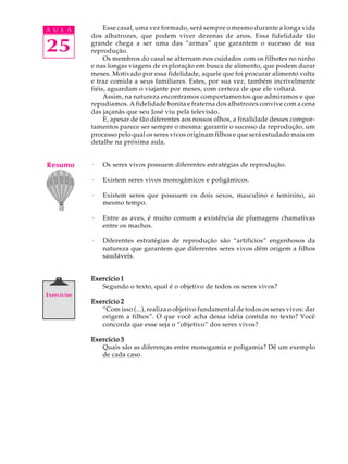 A U L A           Esse casal, uma vez formado, será sempre o mesmo durante a longa vida
             dos albatrozes, que podem viver dezenas de anos. Essa fidelidade tão

25           grande chega a ser uma das “armas” que garantem o sucesso de sua
             reprodução.
                  Os membros do casal se alternam nos cuidados com os filhotes no ninho
             e nas longas viagens de exploração em busca de alimento, que podem durar
             meses. Motivado por essa fidelidade, aquele que foi procurar alimento volta
             e traz comida a seus familiares. Estes, por sua vez, também incrivelmente
             fiéis, aguardam o viajante por meses, com certeza de que ele voltará.
                  Assim, na natureza encontramos comportamentos que admiramos e que
             repudiamos. A fidelidade bonita e fraterna dos albatrozes convive com a cena
             das jaçanãs que seu José viu pela televisão.
                  E, apesar de tão diferentes aos nossos olhos, a finalidade desses compor-
             tamentos parece ser sempre o mesma: garantir o sucesso da reprodução, um
             processo pelo qual os seres vivos originam filhos e que será estudado mais em
             detalhe na próxima aula.


Resumo       ·   Os seres vivos possuem diferentes estratégias de reprodução.

             ·   Existem seres vivos monogâmicos e poligâmicos.

             ·   Existem seres que possuem os dois sexos, masculino e feminino, ao
                 mesmo tempo.

             ·   Entre as aves, é muito comum a existência de plumagens chamativas
                 entre os machos.

             ·   Diferentes estratégias de reprodução são “artifícios” engenhosos da
                 natureza que garantem que diferentes seres vivos dêm origem a filhos
                 saudáveis.


             Exercício 1
                Segundo o texto, qual é o objetivo de todos os seres vivos?
Exercícios
             Exercício 2
                “Com isso (...), realiza o objetivo fundamental de todos os seres vivos: dar
                origem a filhos”. O que você acha dessa idéia contida no texto? Você
                concorda que esse seja o “objetivo” dos seres vivos?

             Exercício 3
                Quais são as diferenças entre monogamia e poligamia? Dê um exemplo
                de cada caso.
 